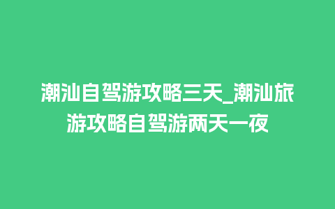 潮汕自驾游攻略三天_潮汕旅游攻略自驾游两天一夜