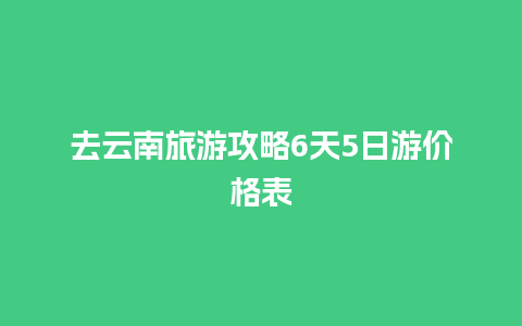 去云南旅游攻略6天5日游价格表