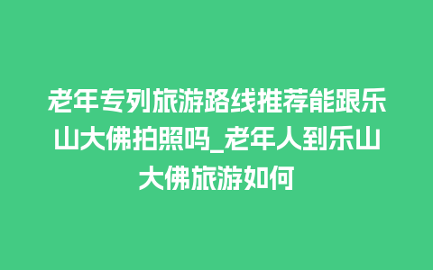 老年专列旅游路线推荐能跟乐山大佛拍照吗_老年人到乐山大佛旅游如何