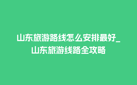 山东旅游路线怎么安排最好_山东旅游线路全攻略