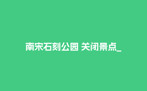 南宋石刻公园 关闭景点_