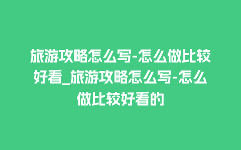 旅游攻略怎么写-怎么做比较好看_旅游攻略怎么写-怎么做比较好看的