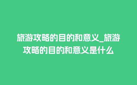 旅游攻略的目的和意义_旅游攻略的目的和意义是什么