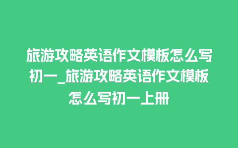 旅游攻略英语作文模板怎么写初一_旅游攻略英语作文模板怎么写初一上册