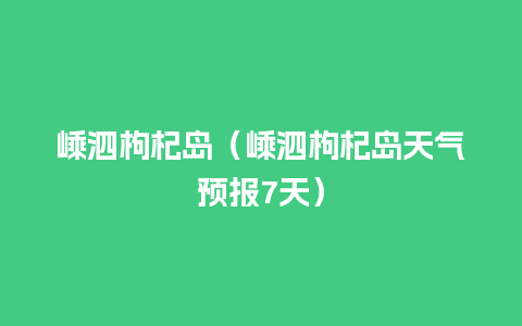 嵊泗枸杞岛（嵊泗枸杞岛天气预报7天）