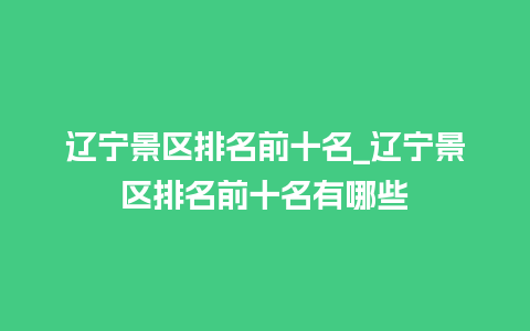 辽宁景区排名前十名_辽宁景区排名前十名有哪些