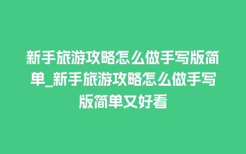 新手旅游攻略怎么做手写版简单_新手旅游攻略怎么做手写版简单又好看