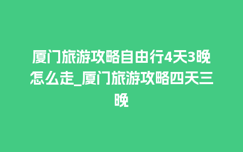 厦门旅游攻略自由行4天3晚怎么走_厦门旅游攻略四天三晚