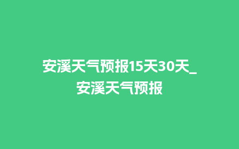 安溪天气预报15天30天_安溪天气预报