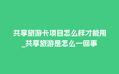 共享旅游卡项目怎么样才能用_共享旅游是怎么一回事