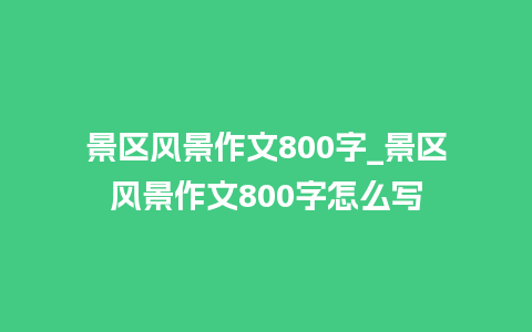 景区风景作文800字_景区风景作文800字怎么写