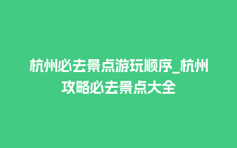 杭州必去景点游玩顺序_杭州攻略必去景点大全