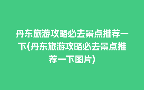 丹东旅游攻略必去景点推荐一下(丹东旅游攻略必去景点推荐一下图片)