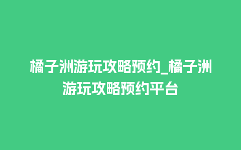 橘子洲游玩攻略预约_橘子洲游玩攻略预约平台