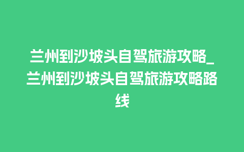 兰州到沙坡头自驾旅游攻略_兰州到沙坡头自驾旅游攻略路线