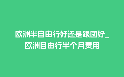 欧洲半自由行好还是跟团好_欧洲自由行半个月费用