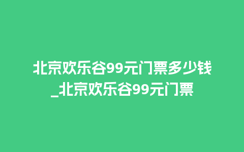 北京欢乐谷99元门票多少钱_北京欢乐谷99元门票