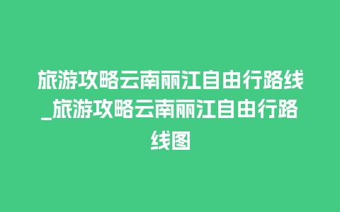 旅游攻略云南丽江自由行路线_旅游攻略云南丽江自由行路线图