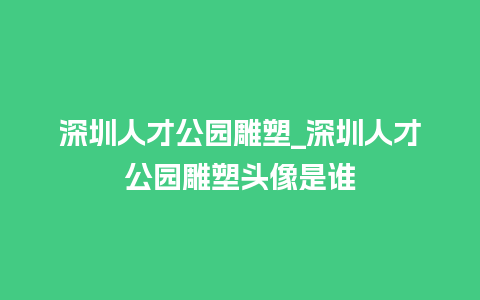 深圳人才公园雕塑_深圳人才公园雕塑头像是谁