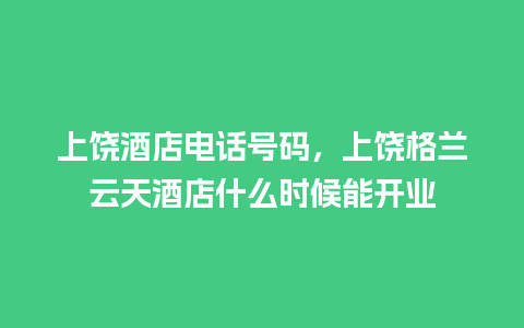 上饶酒店电话号码，上饶格兰云天酒店什么时候能开业