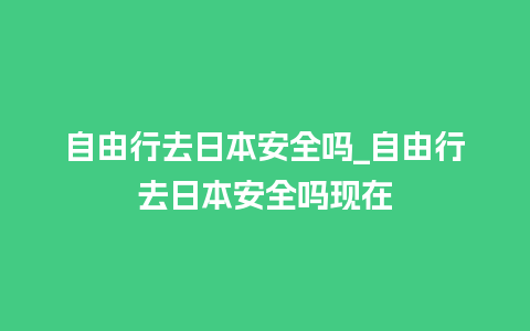 自由行去日本安全吗_自由行去日本安全吗现在