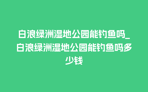 白浪绿洲湿地公园能钓鱼吗_白浪绿洲湿地公园能钓鱼吗多少钱