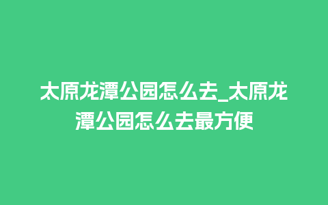 太原龙潭公园怎么去_太原龙潭公园怎么去最方便