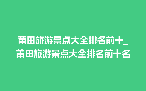 莆田旅游景点大全排名前十_莆田旅游景点大全排名前十名