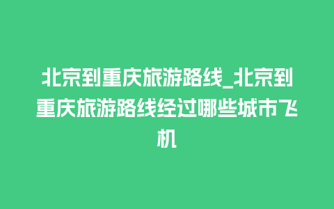 北京到重庆旅游路线_北京到重庆旅游路线经过哪些城市飞机