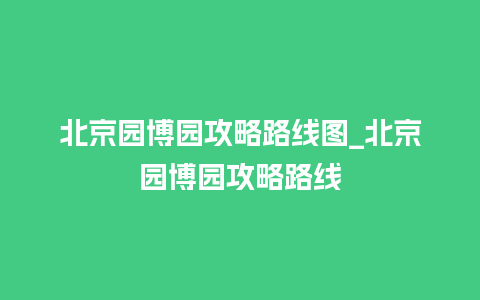 北京园博园攻略路线图_北京园博园攻略路线