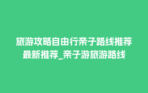 旅游攻略自由行亲子路线推荐最新推荐_亲子游旅游路线