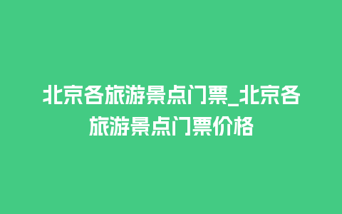 北京各旅游景点门票_北京各旅游景点门票价格