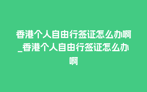 香港个人自由行签证怎么办啊_香港个人自由行签证怎么办啊