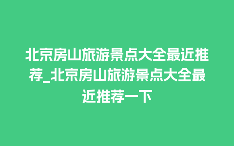 北京房山旅游景点大全最近推荐_北京房山旅游景点大全最近推荐一下