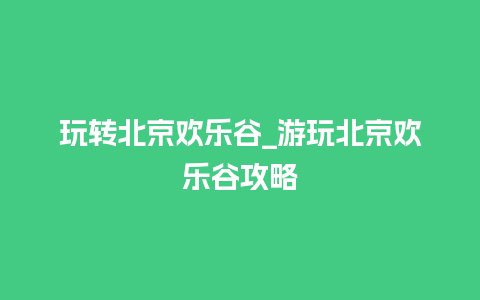 玩转北京欢乐谷_游玩北京欢乐谷攻略