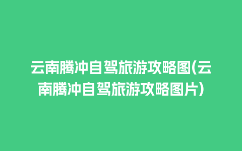 云南腾冲自驾旅游攻略图(云南腾冲自驾旅游攻略图片)