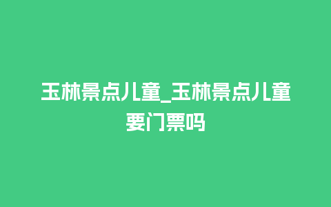 玉林景点儿童_玉林景点儿童要门票吗