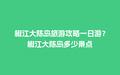 椒江大陈岛旅游攻略一日游？椒江大陈岛多少景点