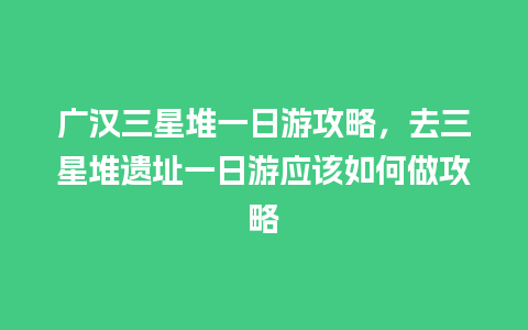 广汉三星堆一日游攻略，去三星堆遗址一日游应该如何做攻略