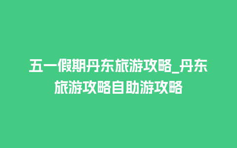 五一假期丹东旅游攻略_丹东旅游攻略自助游攻略