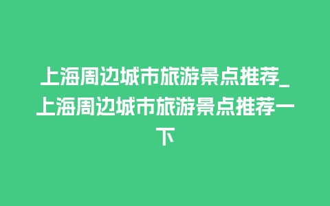 上海周边城市旅游景点推荐_上海周边城市旅游景点推荐一下