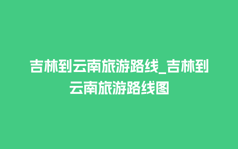 吉林到云南旅游路线_吉林到云南旅游路线图