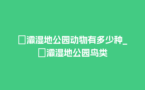 浐灞湿地公园动物有多少种_浐灞湿地公园鸟类