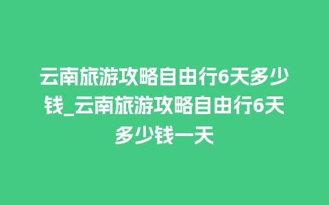 云南旅游攻略自由行6天多少钱_云南旅游攻略自由行6天多少钱一天