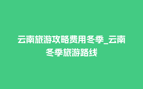 云南旅游攻略费用冬季_云南冬季旅游路线