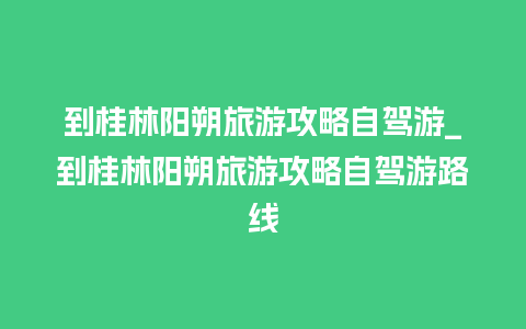 到桂林阳朔旅游攻略自驾游_到桂林阳朔旅游攻略自驾游路线