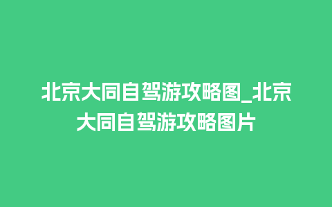 北京大同自驾游攻略图_北京大同自驾游攻略图片