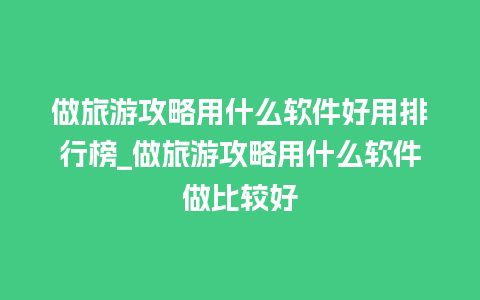 做旅游攻略用什么软件好用排行榜_做旅游攻略用什么软件做比较好