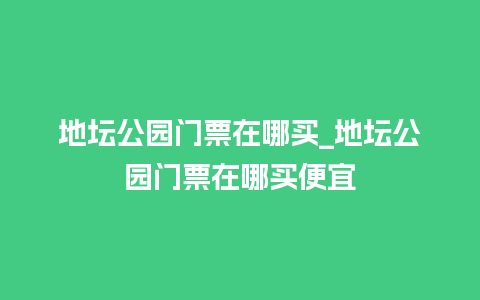 地坛公园门票在哪买_地坛公园门票在哪买便宜