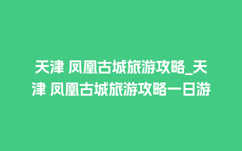 天津 凤凰古城旅游攻略_天津 凤凰古城旅游攻略一日游